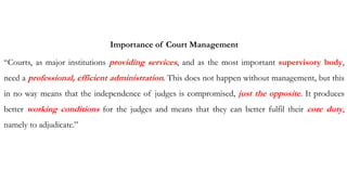 Importance of Court Management
“Courts, as major institutions providing services, and as the most important supervisory body,
need a professional, efficient administration. This does not happen without management, but this
in no way means that the independence of judges is compromised, just the opposite. It produces
better working conditions for the judges and means that they can better fulfil their core duty,
namely to adjudicate.”
 