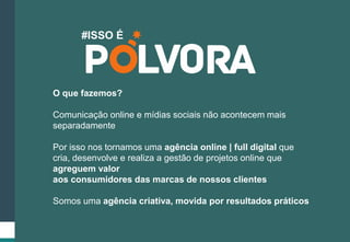 #ISSO É 
O que fazemos? 
Comunicação online e mídias sociais não acontecem mais 
separadamente 
Por isso nos tornamos uma agência online | full digital que 
cria, desenvolve e realiza a gestão de projetos online que 
agreguem valor 
aos consumidores das marcas de nossos clientes 
Somos uma agência criativa, movida por resultados práticos 
 