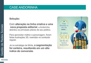 CASE ANDORINHA 
Solução: 
Com alteração na linha criativa e uma 
nova proposta editorial, a Andorinha 
abordou os principais pilares de seu público. 
Para aproveitar melhor a personagem, foram 
feitas ilustrações 3D, inseridas no conteúdo 
regular. 
Já na estratégia de Mídia, a segmentação 
foi certeira, resultando em um alto 
índice de conversão. 
Gestão de Redes Sociais 
 