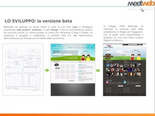 Meetweb ha lavorato al social travel in tutte le sue fasi: logo e immagine           A maggio 2009 Meetweb ha
coordinata, web project, software e web design. Il lavoro sull’interfaccia grafica   rilasciato la versione beta della
ha coinvolto anche un nutrito gruppo di utenti che attraverso il blog e Kublai, ha   piattaforma di Angeli per Viaggiatori,
sostenuto il progetto e collaborato, in perfetto stile 2.0, alla realizzazione       con la quale viene sperimentato il
dell’interfaccia più efficace per le finalità della community.                       progetto su una sola meta turistica
                                                                                     (Napoli e dintorni.)
 