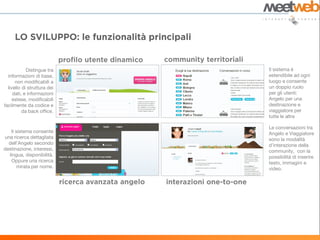 Distingue tra    Il sistema è
  informazioni di base,      estendibile ad ogni
      non modificabili a     luogo e consente
  livello di struttura dei   un doppio ruolo
     dati, e informazioni    per gli utenti:
     estese, modificabili    Angelo per una
facilmente da codice e       destinazione e
          da back office.    viaggiatore per
                             tutte le altre

                             Le conversazioni tra
   Il sistema consente       Angelo e Viaggiatore
una ricerca dettagliata      sono la modalità
  dell’Angelo secondo        d’interazione della
destinazione, interessi,     community, con la
  lingua, disponibilità.     possibilità di inserire
   Oppure una ricerca        testo, immagini e
       mirata per nome.      video.
 