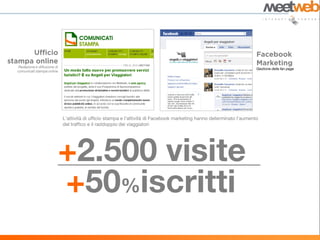 Redazione e diffusione di
                                                                                                                      Gestione della fan page
comunicati stampa online




                            L’attività di ufficio stampa e l’attività di Facebook marketing hanno determinato l’aumento
                            del traffico e il raddoppio dei viaggiatori




                        +2.500 visite
                        +50%iscritti
 
