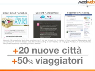 Meetweb si è occupata del lancio della nuova community con una strategia che ha puntato sul buzz marketing (il passaparola degli
utenti online). Gli strumenti utilizzati sono stati: email marketing, il corporate blog e la fan page di Facebook. Il lancio ha ottenuto
ottimi risultati e raggiunto e superato gli obiettivi prefissati.




             +20 nuove città
             +50% viaggiatori
 