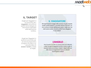Angeli per Viaggiatori è
       la community per i
viaggiatori che prima di
partire hanno bisogno di
  informazioni attendibili
        sulla destinazione
                  turistica.




 Angeli per Viaggiatori è
anche la community per
 chi ama la propria terra
d’origine o la città in cui
       vive ed è felice di
aiutare i turisti a viverla
                al meglio.
 
