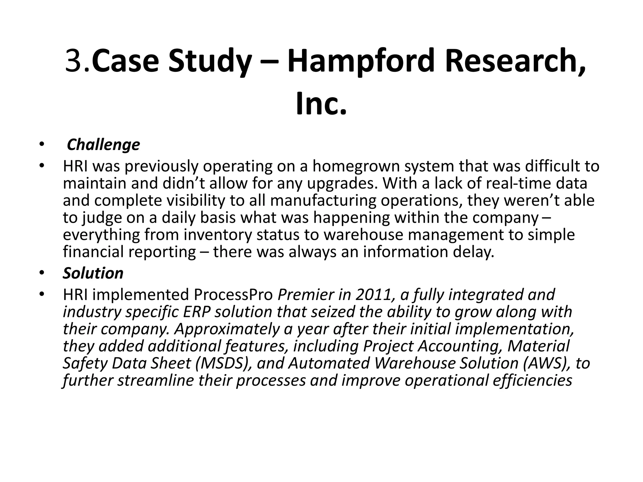 3.Case Study – Hampford Research,
Inc.
• Challenge
• HRI was previously operating on a homegrown system that was difficult to
maintain and didn’t allow for any upgrades. With a lack of real-time data
and complete visibility to all manufacturing operations, they weren’t able
to judge on a daily basis what was happening within the company –
everything from inventory status to warehouse management to simple
financial reporting – there was always an information delay.
• Solution
• HRI implemented ProcessPro Premier in 2011, a fully integrated and
industry specific ERP solution that seized the ability to grow along with
their company. Approximately a year after their initial implementation,
they added additional features, including Project Accounting, Material
Safety Data Sheet (MSDS), and Automated Warehouse Solution (AWS), to
further streamline their processes and improve operational efficiencies
 
