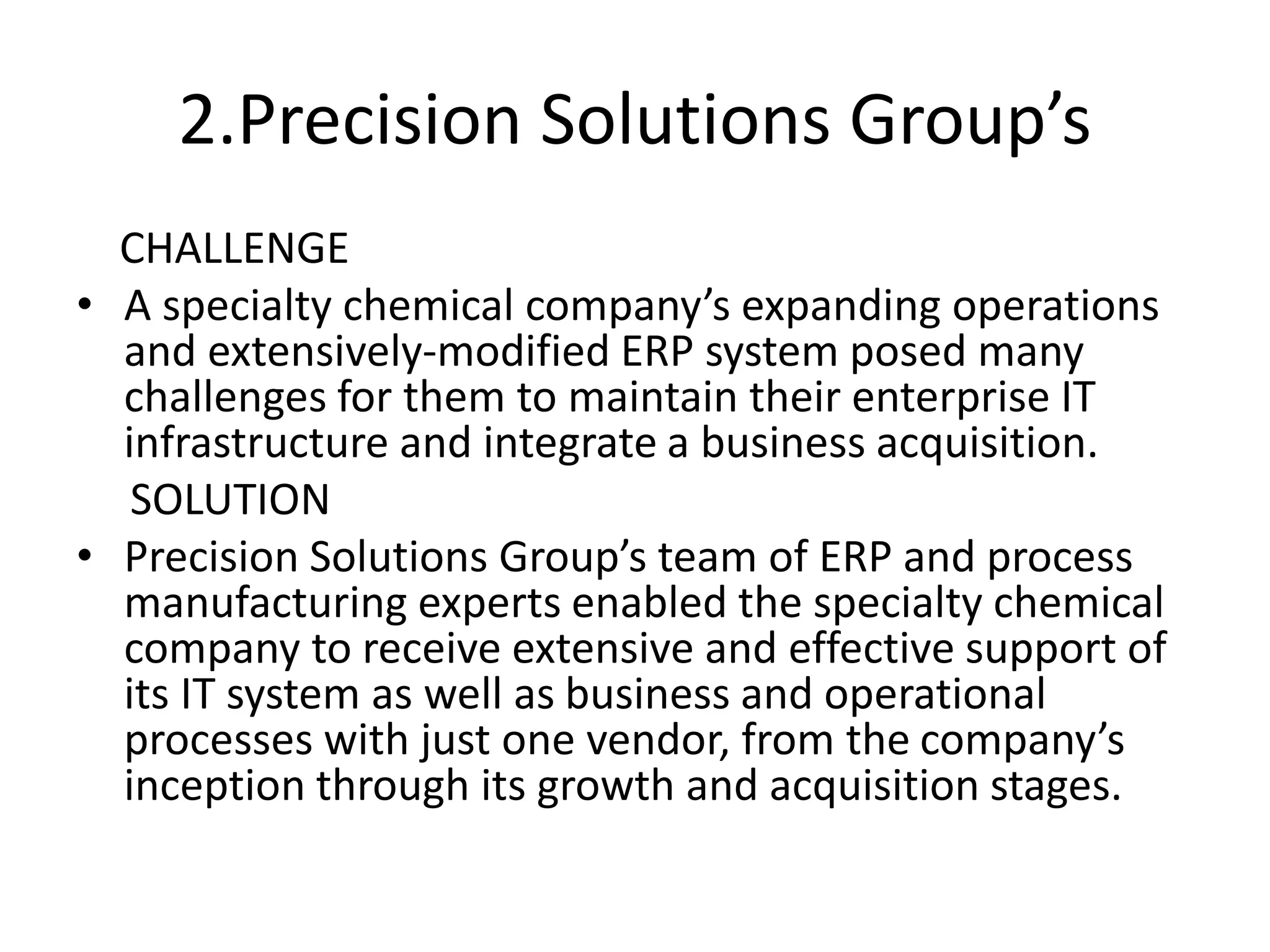 2.Precision Solutions Group’s
CHALLENGE
• A specialty chemical company’s expanding operations
and extensively-modified ERP system posed many
challenges for them to maintain their enterprise IT
infrastructure and integrate a business acquisition.
SOLUTION
• Precision Solutions Group’s team of ERP and process
manufacturing experts enabled the specialty chemical
company to receive extensive and effective support of
its IT system as well as business and operational
processes with just one vendor, from the company’s
inception through its growth and acquisition stages.
 