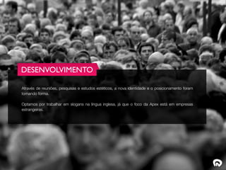 DESENVOLVIMENTO

Através de reuniões, pesquisas e estudos estéticos, a nova identidade e o posicionamento foram
tomando forma.

Optamos por trabalhar em slogans na língua inglesa, já que o foco da Apex está em empresas
estrangeiras.
 