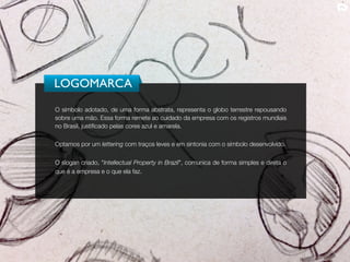 LOGOMARCA
O símbolo adotado, de uma forma abstrata, representa o globo terrestre repousando
sobre uma mão. Essa forma remete ao cuidado da empresa com os registros mundiais
no Brasil, justificado pelas cores azul e amarela.

Optamos por um lettering com traços leves e em sintonia com o símbolo desenvolvido.


O slogan criado, "Intellectual Property in Brazil", comunica de forma simples e direta o
que é a empresa e o que ela faz.
 