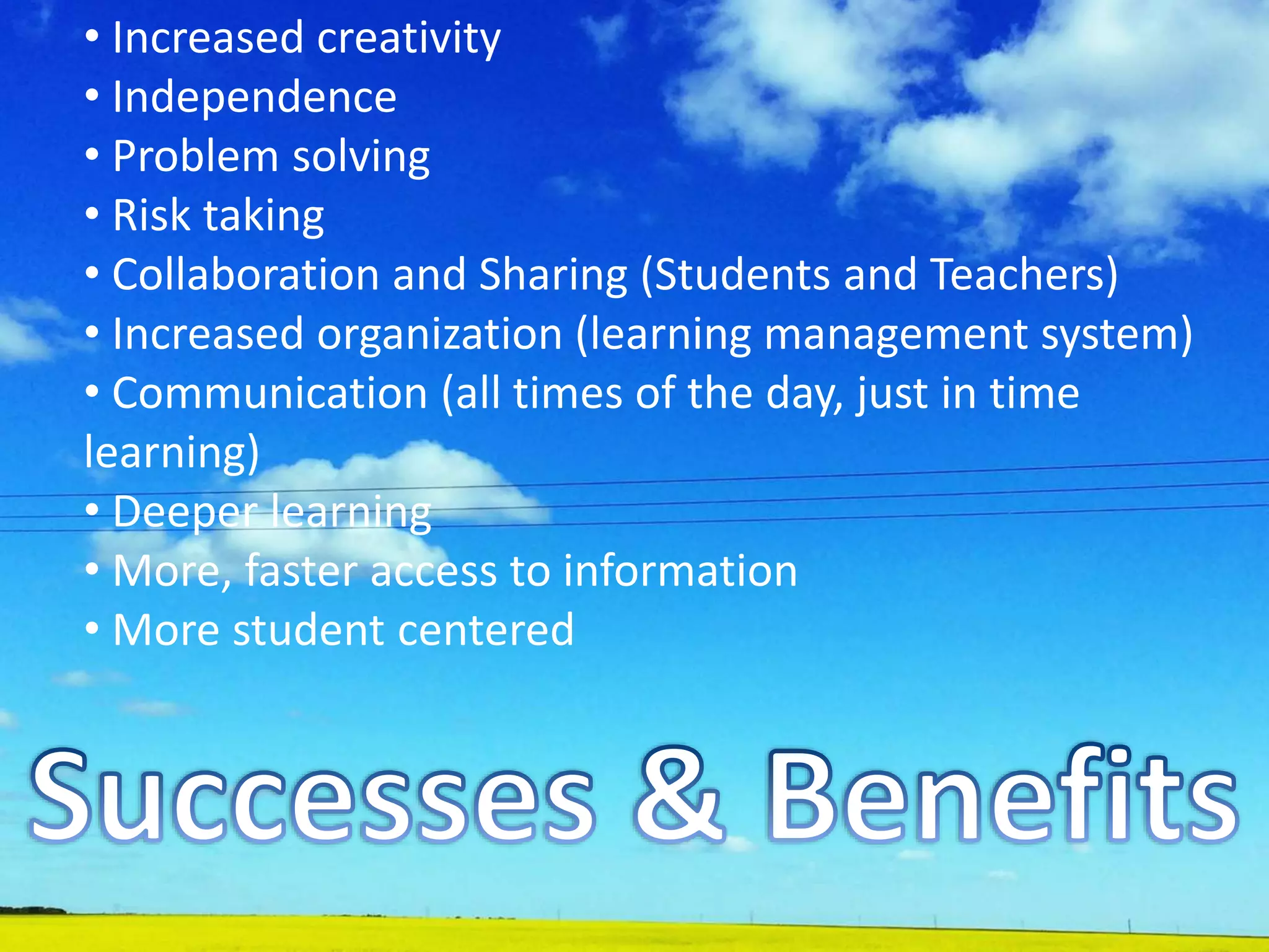 • Increased creativity
• Independence
• Problem solving
• Risk taking
• Collaboration and Sharing (Students and Teachers)
• Increased organization (learning management system)
• Communication (all times of the day, just in time
learning)
• Deeper learning
• More, faster access to information
• More student centered
 