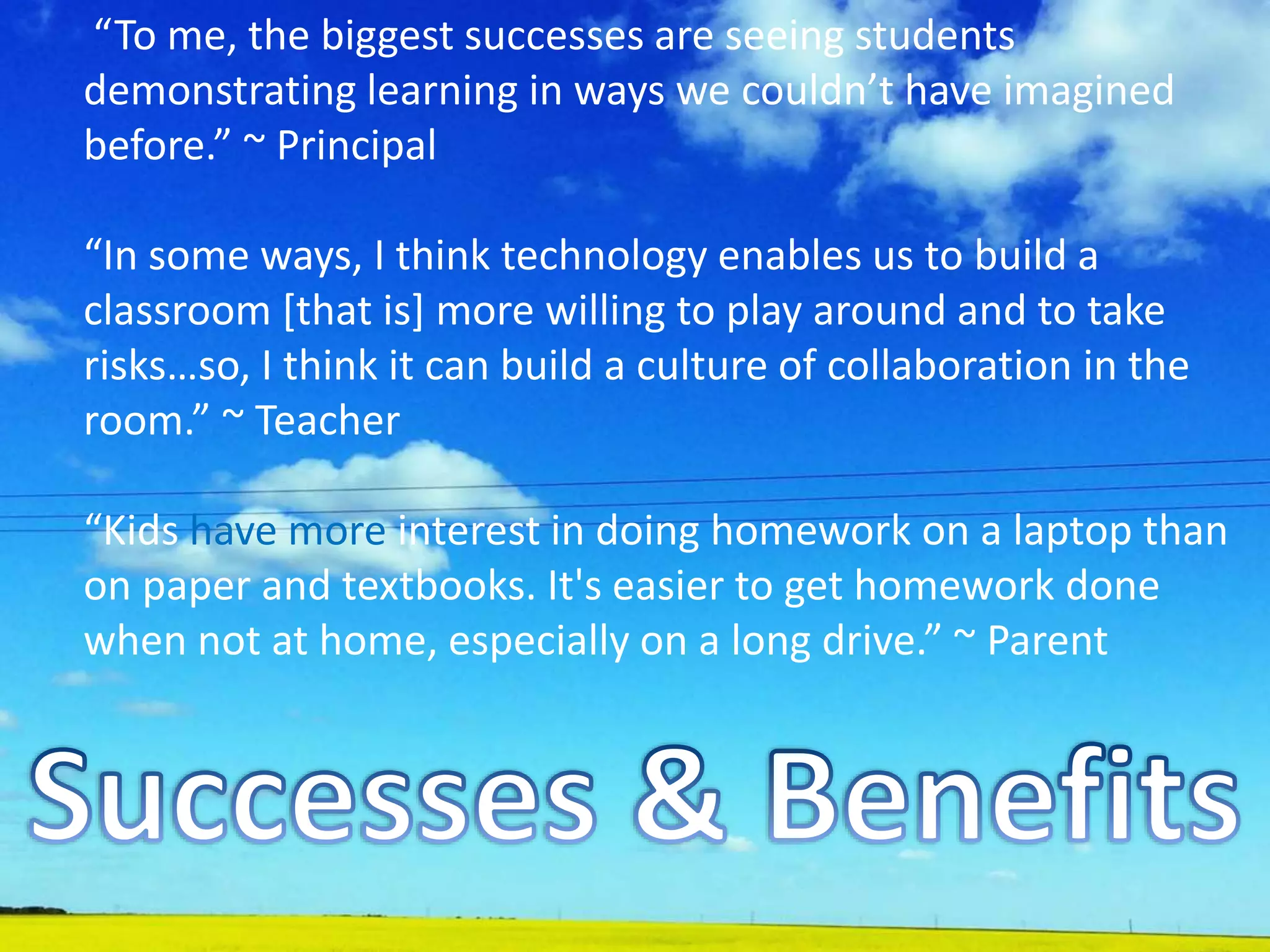 “To me, the biggest successes are seeing students
demonstrating learning in ways we couldn’t have imagined
before.” ~ Principal
“In some ways, I think technology enables us to build a
classroom [that is] more willing to play around and to take
risks…so, I think it can build a culture of collaboration in the
room.” ~ Teacher
“Kids have more interest in doing homework on a laptop than
on paper and textbooks. It's easier to get homework done
when not at home, especially on a long drive.” ~ Parent
 