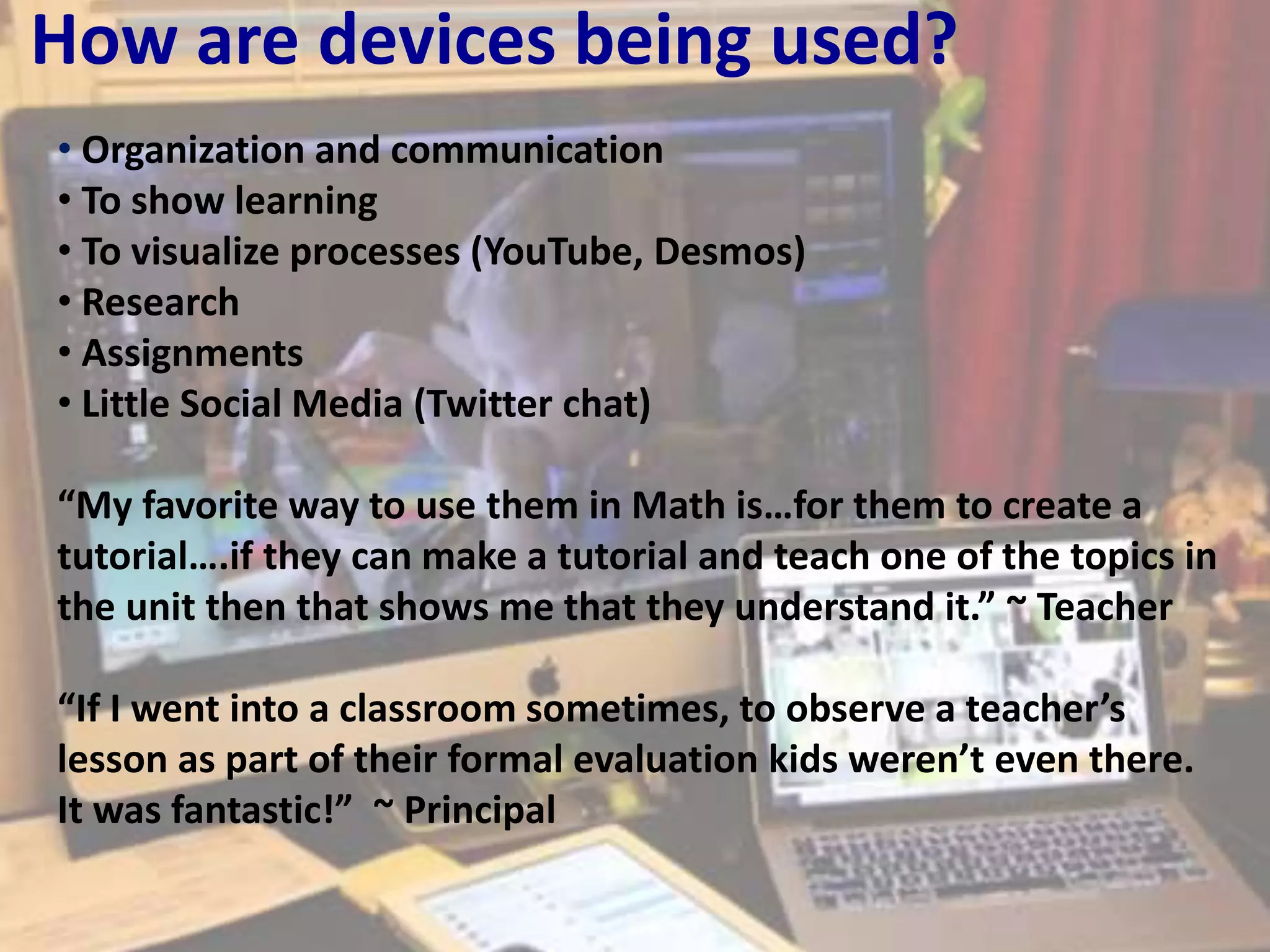 How are devices being used?
• Organization and communication
• To show learning
• To visualize processes (YouTube, Desmos)
• Research
• Assignments
• Little Social Media (Twitter chat)
“My favorite way to use them in Math is…for them to create a
tutorial….if they can make a tutorial and teach one of the topics in
the unit then that shows me that they understand it.” ~ Teacher
“If I went into a classroom sometimes, to observe a teacher’s
lesson as part of their formal evaluation kids weren’t even there.
It was fantastic!” ~ Principal
 