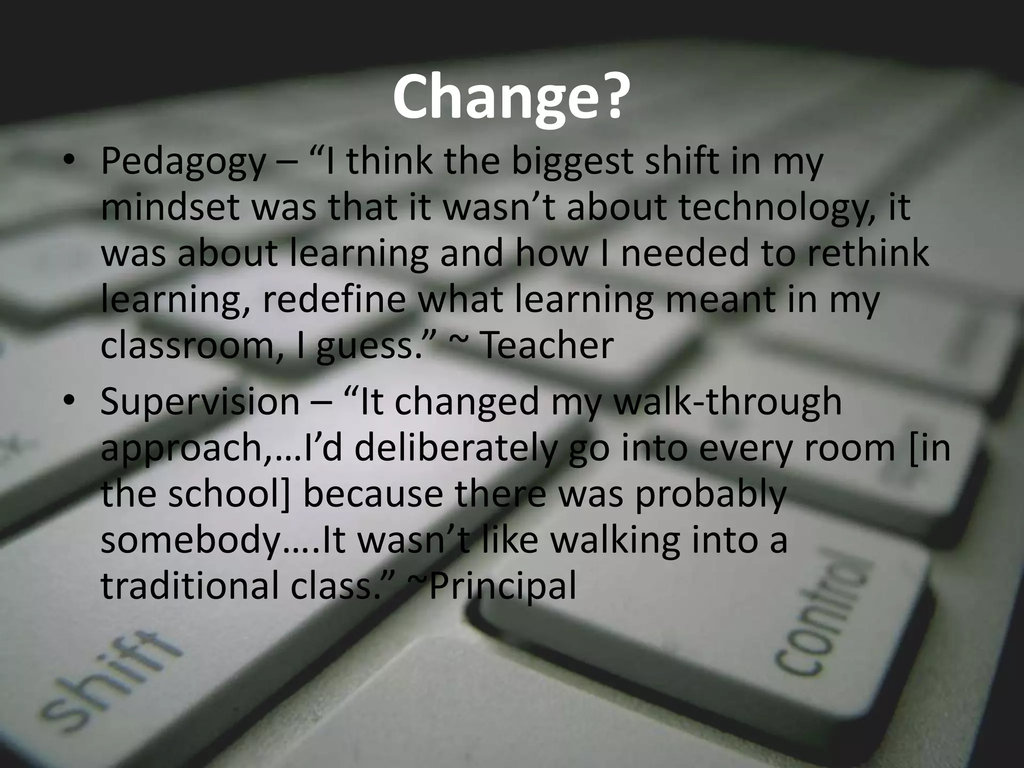 Change?
• Pedagogy – “I think the biggest shift in my
mindset was that it wasn’t about technology, it
was about learning and how I needed to rethink
learning, redefine what learning meant in my
classroom, I guess.” ~ Teacher
• Supervision – “It changed my walk-through
approach,…I’d deliberately go into every room [in
the school] because there was probably
somebody….It wasn’t like walking into a
traditional class.” ~Principal
 