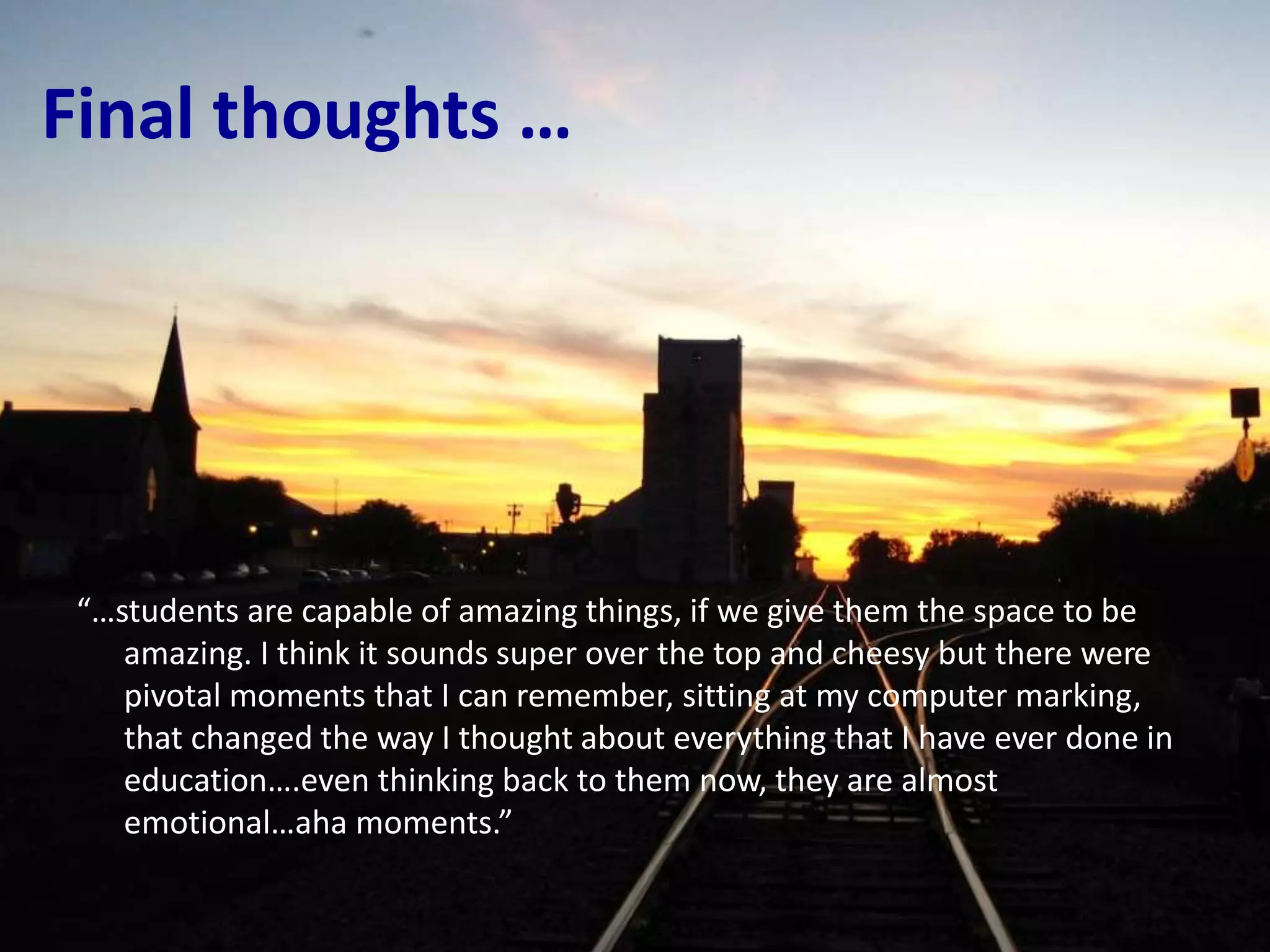 Final thoughts …
“…students are capable of amazing things, if we give them the space to be
amazing. I think it sounds super over the top and cheesy but there were
pivotal moments that I can remember, sitting at my computer marking,
that changed the way I thought about everything that I have ever done in
education….even thinking back to them now, they are almost
emotional…aha moments.”
 