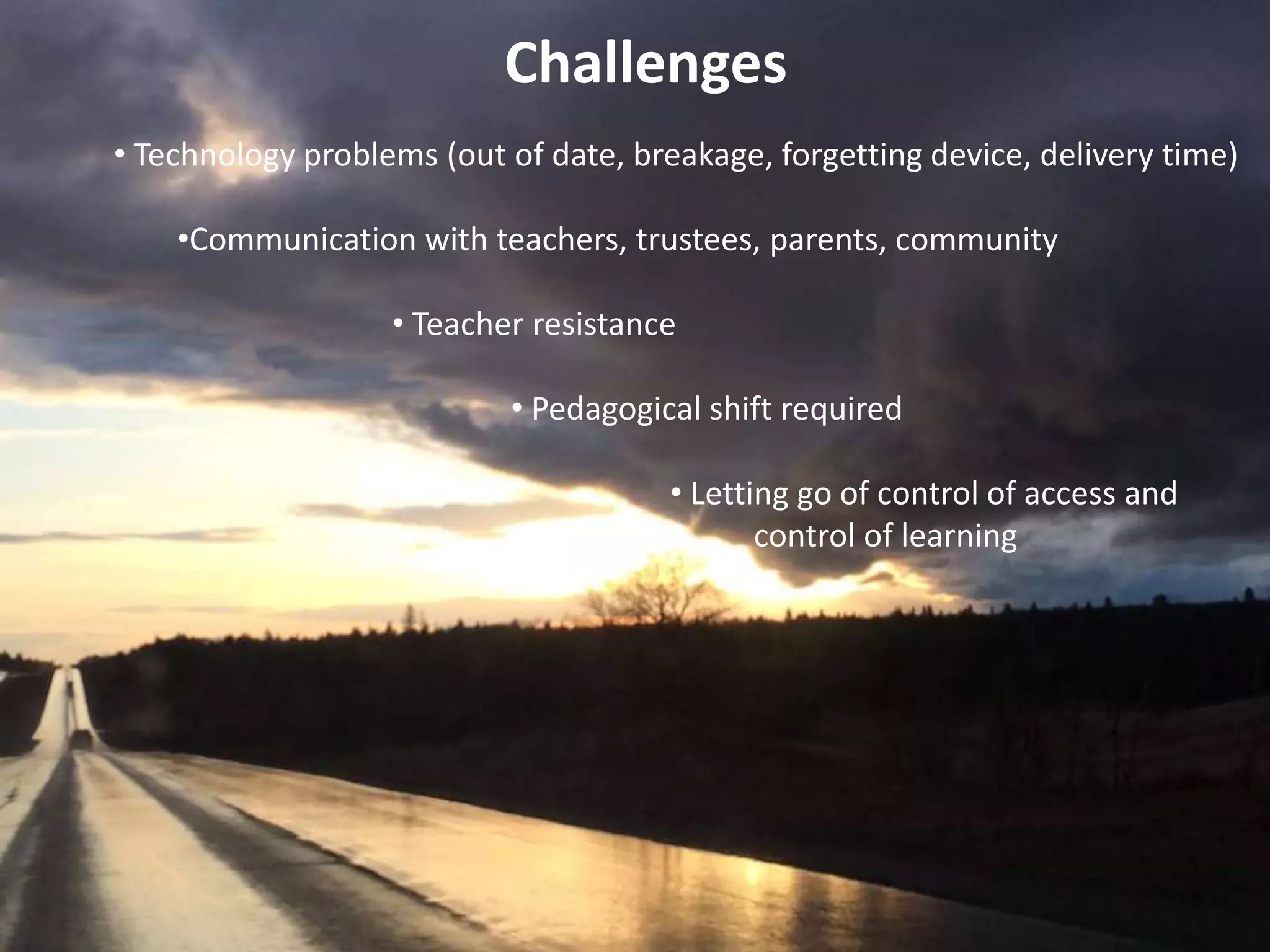 Challenges
• Technology problems (out of date, breakage, forgetting device, delivery time)
•Communication with teachers, trustees, parents, community
• Teacher resistance
• Pedagogical shift required
• Letting go of control of access and
• control of learning
 