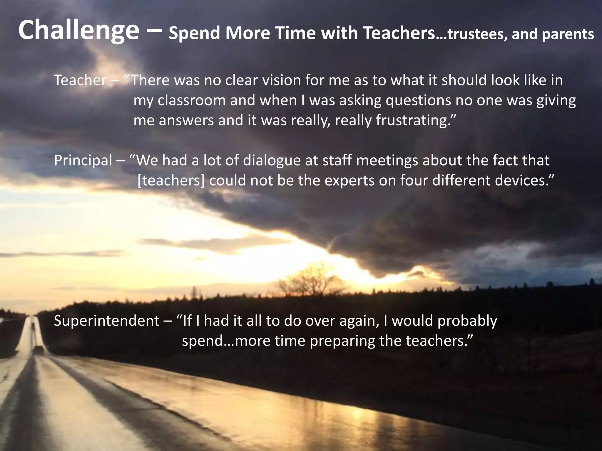 Challenge – Spend More Time with Teachers…trustees, and parents
Teacher – “There was no clear vision for me as to what it should look like in
my classroom and when I was asking questions no one was giving
me answers and it was really, really frustrating.”
Principal – “We had a lot of dialogue at staff meetings about the fact that
[teachers] could not be the experts on four different devices.”
Superintendent – “If I had it all to do over again, I would probably
spend…more time preparing the teachers.”
 
