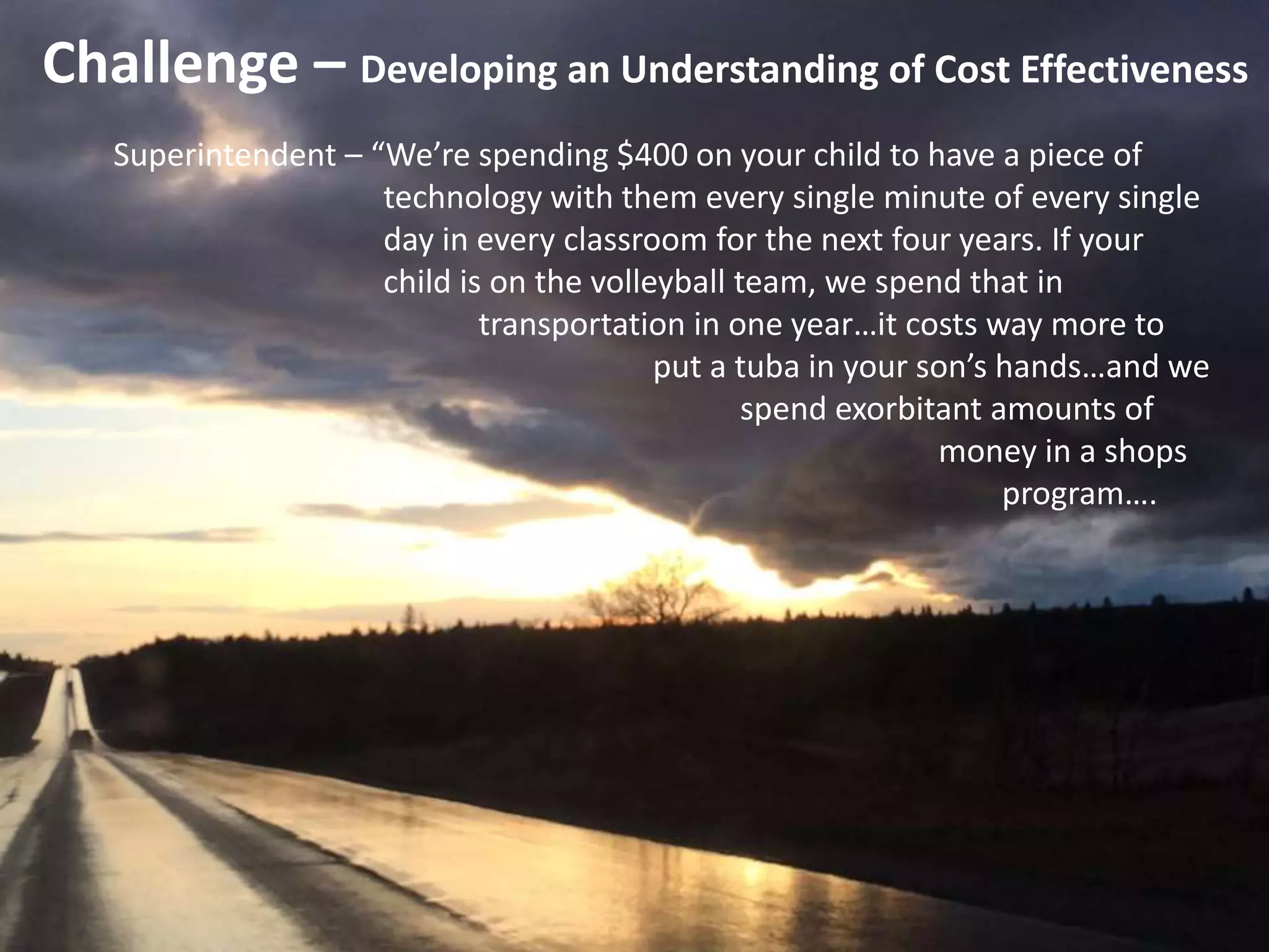 Challenge – Developing an Understanding of Cost Effectiveness
Superintendent – “We’re spending $400 on your child to have a piece of
technology with them every single minute of every single
day in every classroom for the next four years. If your
child is on the volleyball team, we spend that in
transportation in one year…it costs way more to
put a tuba in your son’s hands…and we
spend exorbitant amounts of
money in a shops
program….
 