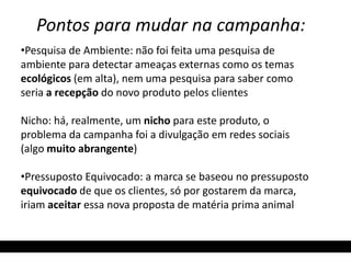 Pontos para mudar na campanha: 
•Pesquisa de Ambiente: não foi feita uma pesquisa de 
ambiente para detectar ameaças externas como os temas 
ecológicos (em alta), nem uma pesquisa para saber como 
seria a recepção do novo produto pelos clientes 
Nicho: há, realmente, um nicho para este produto, o 
problema da campanha foi a divulgação em redes sociais 
(algo muito abrangente) 
•Pressuposto Equivocado: a marca se baseou no pressuposto 
equivocado de que os clientes, só por gostarem da marca, 
iriam aceitar essa nova proposta de matéria prima animal 
 