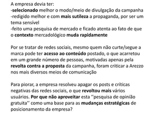 A empresa devia ter: 
-selecionado melhor o modo/meio de divulgação da campanha 
-redigido melhor e com mais sutileza a propaganda, por ser um 
tema sensível 
-feito uma pesquisa de mercado e ficado atenta ao fato de que 
o contexto mercadológico muda rapidamente 
Por se tratar de redes sociais, mesmo quem não curte/segue a 
marca pode ter acesso ao conteúdo postado, o que acarretou 
em um grande número de pessoas, motivadas apenas pela 
revolta contra a proposta da campanha, foram criticar a Arezzo 
nos mais diversos meios de comunicação 
Para piorar, a empresa resolveu apagar os posts e críticas 
negativas das redes sociais, o que revoltou mais vários 
usuários. Por que não aproveitar esta ‘’pesquisa de opinião 
gratuita’’ como uma base para as mudanças estratégicas de 
posicionamento da empresa? 
 