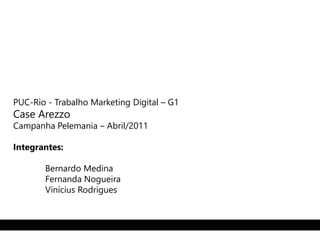 PUC-Rio - Trabalho Marketing Digital – G1 
Case Arezzo 
Campanha Pelemania – Abril/2011 
Integrantes: 
Bernardo Medina 
Fernanda Nogueira 
Vinícius Rodrigues 
