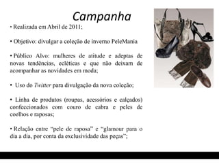 Campanha 
• Realizada em Abril de 2011; 
• Objetivo: divulgar a coleção de inverno PeleMania 
• Público Alvo: mulheres de atitude e adeptas de 
novas tendências, ecléticas e que não deixam de 
acompanhar as novidades em moda; 
• Uso do Twitter para divulgação da nova coleção; 
• Linha de produtos (roupas, acessórios e calçados) 
confeccionados com couro de cabra e peles de 
coelhos e raposas; 
• Relação entre “pele de raposa” e “glamour para o 
dia a dia, por conta da exclusividade das peças”; 
 