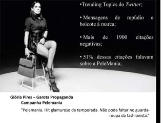 •Trending Topics do Twitter; 
• Mensagens de repúdio e 
boicote à marca; 
• Mais de 1900 citações 
negativas; 
• 51% dessas citações falavam 
sobre a PeleMania; 
Glória Pires – Garota Propaganda 
Campanha Pelemania 
“Pelemania. Hit glamuroso da temporada. Não pode faltar no guarda-roupa 
da fashionista.” 
 