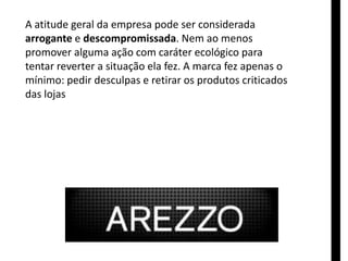 A atitude geral da empresa pode ser considerada 
arrogante e descompromissada. Nem ao menos 
promover alguma ação com caráter ecológico para 
tentar reverter a situação ela fez. A marca fez apenas o 
mínimo: pedir desculpas e retirar os produtos criticados 
das lojas 
 