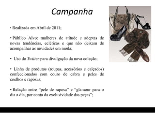 Campanha 
• Realizada em Abril de 2011; 
• Público Alvo: mulheres de atitude e adeptas de 
novas tendências, ecléticas e que não deixam de 
acompanhar as novidades em moda; 
• Uso do Twitter para divulgação da nova coleção; 
• Linha de produtos (roupas, acessórios e calçados) 
confeccionados com couro de cabra e peles de 
coelhos e raposas; 
• Relação entre “pele de raposa” e “glamour para o 
dia a dia, por conta da exclusividade das peças”; 
 