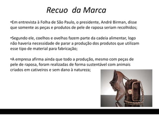 Recuo da Marca 
•Em entrevista à Folha de São Paulo, o presidente, André Birman, disse 
que somente as peças e produtos de pele de raposa seriam recolhidos; 
•Segundo ele, coelhos e ovelhas fazem parte da cadeia alimentar, logo 
não haveria necessidade de parar a produção dos produtos que utilizam 
esse tipo de material para fabricação; 
•A empresa afirma ainda que todo a produção, mesmo com peças de 
pele de raposa, foram realizadas de forma sustentável com animais 
criados em cativeiros e sem dano à natureza; 
 