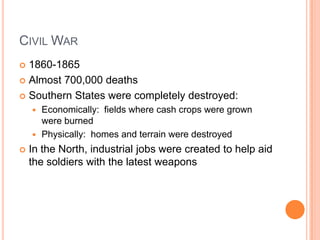 Civil War1860-1865Almost 700,000 deathsSouthern States were completely destroyed:Economically:  fields where cash crops were grown were burnedPhysically:  homes and terrain were destroyedIn the North, industrial jobs were created to help aid the soldiers with the latest weapons