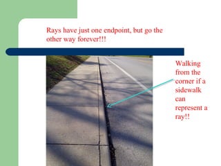 Rays have just one endpoint, but go the
other way forever!!!
Walking
from the
corner if a
sidewalk
can
represent a
ray!!
 