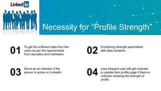 Necessity for “Profile Strength”
To get the sufficient data from the
users as per the requirements
from recruiters and marketers01 .
Combining strength parameters
with data analytics
02
Serve as an indicator if the
person is active on LinkedIn
03
Less frequent user will get motivate
to update their profile page if there is
indicator showing the strength of
profile
04
 