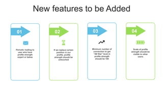 New features to be Added
Periodic mailing to
user who have
profile strength
expert or below
01
If we replace certain
position in our
profile, profile
strength should be
untouched
.
02
Minimum number of
connection to get
“All Star” level in
profile strength
should be 100
03
Scale of profile
strength should be
visible to other
users
.
04
 