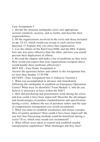 Case Assignment 5
1. Divide the Armenia earthquake crisis into appropriate
sections (medical, security, and so forth), and describe their
responsibilities.
2. Of the organizations involved in the crisis and those included
on pp. 22-23, which would you assign to each section from
Question 1? Explain why you chose that organization.
3. List the efforts of the Red Cross/IFRC and the RSS. Explain
how one was more effective than the other, and how you would
prevent their duplication of efforts.
4. Re-read the chapter and make a list of problems as they arise.
How would you expect that your organizations assigned above
would handle those problems effectively?
MGT 492 - Case Study Assignment 6
Answer the questions below and submit to the Assignment box
no later than Sunday 11:59 PM
EST/EDT. (This Assignment box is linked to Turnitin.)
1. What was accomplished in advance and immediately
following the earthquake to establish an Emergency Operations
Center? What were its shortfalls? From Module 5, who do you
believe is necessary to have within the EOC?
2. How did purchasing and procurement work during the crisis,
and how could it have been improved? Describe the advantages
and disadvantages of product standardization and specification
during a crisis. Address the use of purchase orders and the type
of compensation arrangement you would recommend.
3. What was done to establish warehouses and ensure a proper
flow of quality products? How could it have been improved? Do
you feel that forecasting methods could be beneficial during a
crisis? If so, which ones would you recommend?
4. What efforts were taken to control and establish needed
transportation capabilities? What challenges did they face?
 