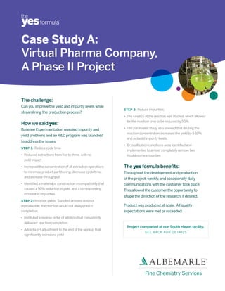 Case Study A:
Virtual Pharma Company,
A Phase II Project

The challenge:
Can you improve the yield and impurity levels while
                                                               STEP 3: Reduce impurities:
streamlining the production process?
                                                               • The kinetics of the reaction was studied, which allowed
                                                                 for the reaction time to be reduced by 50%
How we said yes:
Baseline Experimentation revealed impurity and                 • The parameter study also showed that diluting the
                                                                 reaction concentration increased the yield by 5-10%,
yield problems and an R&D program was launched
                                                                 and reduced impurity levels.
to address the issues.
                                                               • Crystallization conditions were identified and
STEP 1: Reduce cycle time:
                                                                 implemented to almost completely remove two
• Reduced extractions from five to three, with no                troublesome impurities
  yield impact

• Increased the concentration of all extraction operations     The yes formula benefits:
  to minimize product partitioning, decrease cycle time,       Throughout the development and production
  and increase throughput
                                                               of the project, weekly, and occasionally daily
• Identified a material of construction incompatibility that   communications with the customer took place.
  caused a 50% reduction in yield, and a corresponding         This allowed the customer the opportunity to
  increase in impurities
                                                               shape the direction of the research, if desired.
STEP 2: Improve yields: Supplied process was not
reproducible; the reaction would not always reach              Product was produced at scale. All quality
completion.                                                    expectations were met or exceeded.
• Instituted a reverse order of addition that consistently
  delivered reaction completion
                                                                 Project completed at our South Haven facility.
• Added a pH adjustment to the end of the workup that
                                                                             SEE BACK FOR DETAILS
  significantly increased yield




                                                                              Fine Chemistry Services
 