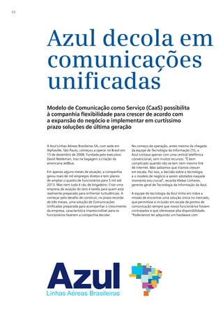 02




     Azul decola em
     comunicações
     unificadas
     Modelo de Comunicação como Serviço (CaaS) possibilita
     à companhia flexibilidade para crescer de acordo com
     a expansão do negócio e implementar em curtíssimo
     prazo soluções de última geração


     A Azul Linhas Aéreas Brasileiras SA, com sede em       No começo da operação, antes mesmo da chegada
     Alphaville, São Paulo, começou a operar no Brasil em   da equipe de Tecnologia da Informação (TI), a
     15 de dezembro de 2008. Fundada pelo executivo         Azul contava apenas com uma central telefônica
     David Neeleman, traz na bagagem a criação da           convencional, sem muitos recursos. “É bem
     americana JetBlue.                                     complicado quando não se tem nem mesmo link
                                                            de internet. Mas sabíamos que iríamos crescer
     Em apenas alguns meses de atuação, a companhia         em escala. Por isso, a decisão sobre a tecnologia
     gerou mais de mil empregos diretos e tem planos        e o modelo de negócio a serem adotados naquele
     de ampliar o quadro de funcionários para 5 mil até     momento era crucial”, recorda Kleber Linhares,
     2013. Mas nem tudo é céu de brigadeiro. Criar uma      gerente geral de Tecnologia da Informação da Azul.
     empresa de aviação do zero é tarefa para quem está
     realmente preparado para enfrentar turbulências. A     A equipe de tecnologia da Azul tinha em mãos a
     começar pelo desafio de construir, no prazo recorde    missão de encontrar uma solução única no mercado,
     de três meses, uma solução de Comunicações             que permitisse a inclusão em escala de pontos de
     Unificadas preparada para acompanhar o crescimento     comunicação sempre que novos funcionários fossem
     da empresa, característica imprescindível para os      contratados e que oferecesse alta disponibilidade.
     funcionários fazerem a companhia decolar.              “Poderíamos ter adquirido um hardware com
 