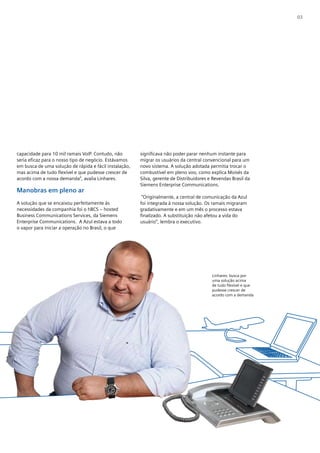 03




capacidade para 10 mil ramais VoIP. Contudo, não        significava não poder parar nenhum instante para
seria eficaz para o nosso tipo de negócio. Estávamos    migrar os usuários da central convencional para um
em busca de uma solução de rápida e fácil instalação,   novo sistema. A solução adotada permitia trocar o
mas acima de tudo flexível e que pudesse crescer de     combustível em pleno voo, como explica Moisés da
acordo com a nossa demanda”, avalia Linhares.           Silva, gerente de Distribuidores e Revendas Brasil da
                                                        Siemens Enterprise Communications.
Manobras em pleno ar
                                                         “Originalmente, a central de comunicação da Azul
A solução que se encaixou perfeitamente às              foi integrada à nossa solução. Os ramais migraram
necessidades da companhia foi o hBCS – hosted           gradativamente e em um mês o processo estava
Business Communications Services, da Siemens            finalizado. A substituição não afetou a vida do
Enterprise Communications. A Azul estava a todo         usuário”, lembra o executivo.
o vapor para iniciar a operação no Brasil, o que




                                                                                          Linhares: busca por
                                                                                          uma solução acima
                                                                                          de tudo flexível e que
                                                                                          pudesse crescer de
                                                                                          acordo com a demanda
 