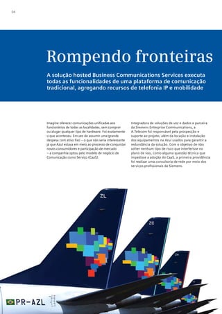 04




     Rompendo fronteiras
     A solução hosted Business Communications Services executa
     todas as funcionalidades de uma plataforma de comunicação
     tradicional, agregando recursos de telefonia IP e mobilidade




     Imagine oferecer comunicações unificadas aos            Integradora de soluções de voz e dados e parceira
     funcionários de todas as localidades, sem comprar       da Siemens Enterprise Communications, a
     ou alugar qualquer tipo de hardware. Foi exatamente     A.Telecom foi responsável pela prospecção e
     o que aconteceu. Em vez de assumir uma grande           suporte ao projeto, além da locação e instalação
     despesa com ativo fixo – o que não seria interessante   dos equipamentos na Azul usados para garantir a
     já que Azul estava em meio ao processo de conquistar    redundância da solução. Com o objetivo de não
     novos consumidores e participação de mercado            sofrer nenhum tipo de risco que interferisse no
     – a companhia optou pelo modelo de negócio de           plano de voo, como alguma questão técnica que
     Comunicação como Serviço (CaaS).                        impedisse a adoção do CaaS, a primeira providência
                                                             foi realizar uma consultoria de rede por meio dos
                                                             serviços profissionais da Siemens.
 