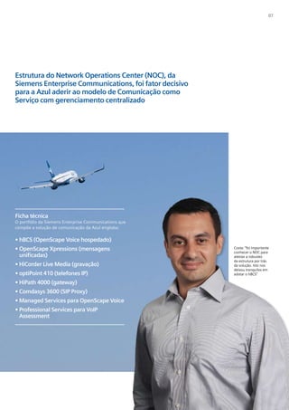 07




Estrutura do Network Operations Center (NOC), da
Siemens Enterprise Communications, foi fator decisivo
para a Azul aderir ao modelo de Comunicação como
Serviço com gerenciamento centralizado




Ficha técnica
O portfólio da Siemens Enterprise Communications que
compõe a solução de comunicação da Azul engloba:

• hBCS (OpenScape Voice hospedado)
• OpenScape Xpressions (mensagens                       Costa: “foi importante
                                                        conhecer o NOC para
  unificadas)                                           atestar a robustez
                                                        da estrutura por trás
• HiCorder Live Media (gravação)                        da solução. Isto nos
                                                        deixou tranquilos em
• optiPoint 410 (telefones IP)                          adotar o hBCS”

• HiPath 4000 (gateway)
• Comdasys 3600 (SIP Proxy)
• Managed Services para OpenScape Voice
• Professional Services para VoIP
  Assessment
 