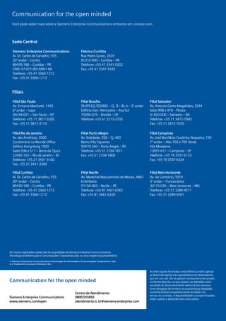 08
  Communication for the open minded
  Você pode saber mais sobre a Siemens Enterprise Communications entrando em contato com:




  Sede Central

  Siemens Enterprise Communications                           Fábrica Curitiba
  Al. Dr. Carlos de Carvalho, 555                             Rua Pedro Gusso, 2635
  20º andar – Centro                                          81310-900 – Curitiba – PR
  80430-180 – Curitiba – PR                                   Telefone: +55 41 3341-5252
  CNPJ: 67.071.001/0001-06                                    Fax: +55 41 3341-5433
  Telefone: +55 41 3360-1212
  Fax: +55 41 3360-1213



  Filiais

  Filial São Paulo                                            Filial Brasília                               Filial Salvador
  Av. Ermano Marchetti, 1435                                  SEUPS EQ.702/902 – Cj. B – Bl. A – 3º andar   Av. Antonio Carlos Magalhães, 3244
  6º andar – Lapa                                             Edifício Gen. Alencastro – Asa Sul            Salas 908 a 910 – Pituba
  05038-001 – São Paulo – SP                                  70390-025 – Brasília – DF                     41820-000 – Salvador – BA
  Telefone: +55 11 3817-3200                                  Telefone: +55 61 3213-2705                    Telefone: +55 71 3472-7000
  Fax: +55 11 3817-3110                                                                                     Fax: +55 71 3472-7070

  Filial Rio de Janeiro                                       Filial Porto Alegre                           Filial Campinas
  Av. das Américas, 3500                                      Av. Soledade, 550 – Cj. 403                   Av. José Bonifácio Coutinho Nogueira, 150
  Condomínio Le Monde Office                                  Bairro Três Figueiras                         7º andar – Alas 703 e 705 Oeste
  Edifício Hong Kong 1000                                     90470-340 – Porto Alegre – RS                 Vila Madalena
  Salas 508 a 517 – Barra da Tijuca                           Telefone: +55 51 2104-1811                    13091-611 – Campinas – SP
  22640-102 – Rio de Janeiro – RJ                             Fax: +55 51 2104-1800                         Telefone: +55 19 3707-6133
  Telefone: +55 21 3431-3100                                                                                Fax: +55 19 3707-6324
  Fax: +55 21 3431-3300

  Filial Curitiba                                             Filial Recife                                 Filial Belo Horizonte
  Al. Dr. Carlos de Carvalho, 555                             Av. Marechal Mascarenhas de Morais, 4861      Av. do Contorno, 5919
  20º andar – Centro                                          Imbiribeira                                   3º andar – Funcionários
  80430-180 – Curitiba – PR                                   51150-003 – Recife – PE                       30110-035 – Belo Horizonte – MG
  Telefone: +55 41 3360-1212                                  Telefone: +55 81 3461-6363                    Telefone: +55 31 3289-4511
  Fax: +55 41 3360-1213                                       Fax: +55 81 3461-6320                         Fax: +55 31 3289-4501




As marcas registradas usadas são de propriedade da Siemens Enterprise Communications
Tecnologia da Informação e Comunicações Corporativas Ltda. ou seus respectivos proprietários.
© Siemens Enterprise Communications Tecnologia da Informação e Comunicações Corporativas Ltda
is a Trademark Licensee of Siemens AG.


                                                                                                            As informações fornecidas neste folheto contêm apenas
                                                                                                            as descrições gerais e as características do desempenho,
                                                                                                            que em uso real não se aplicam necessariamente sempre
Communication for the open minded                                                                           conforme descrito, ou que possam ser alteradas como
                                                                                                            resultado do desenvolvimento adicional dos produtos.
                                                                                                            Uma obrigação de fornecer as características desejadas
                                                         Centro de Atendimento                              somente existirá se expressamente acordado nos
                                                                                                            termos do contrato. A disponibilidade e as especificações
Siemens Enterprise Communications                        0800 555850                                        estão sujeitas a alterações sem aviso prévio.
www.siemens.com/open                                     atendimento.ic.br@siemens-enterprise.com
 