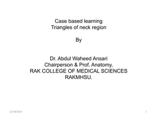 Case based learning
Triangles of neck region
By
Dr. Abdul Waheed Ansari
Chairperson & Prof. Anatomy,
RAK COLLEGE OF MEDICAL SCIENCES
RAKMHSU.
12/18/2014 1
 