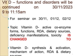 Vit D – functions and disorders will be
continued on 30/11/2023
9 to 11:15am
 For seminar on 30/11, 01/12, 02/12
 Topic Vitamin D- active co-enzyme
forms, functions, RDA, dietary sources,
deficiency manifestations, toxicity IS
CHANGED TO
 Vitamin D- synthesis & activation,
mechanism of action, RDA & dietary
1
 