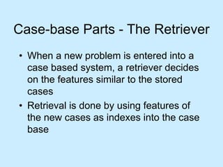 Case-base Parts - The Retriever 
• When a new problem is entered into a 
case based system, a retriever decides 
on the features similar to the stored 
cases 
• Retrieval is done by using features of 
the new cases as indexes into the case 
base 
 