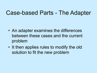 Case-based Parts - The Adapter 
• An adapter examines the differences 
between these cases and the current 
problem 
• It then applies rules to modify the old 
solution to fit the new problem 
 