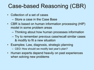 Case-based Reasoning (CBR) 
• Collection of a set of cases 
– Store a case in the Case Base 
• CBR is based on human information processing (HIP) 
model in some problem areas 
– Thinking about how human processes information 
– Try to remember previous case/recall similar cases 
& modify to fit a new situation 
• Examples: Law, diagnosis, strategic planning 
– CEO: How should we modify last year’s plan? 
• Human experts depend heavily on past experiences 
when solving new problems 
 