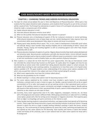 CASE-BASED/SOURCE-BASED INTEGRATED QUESTIONS
CHAPTER 1 – CHANGING TRENDS AND CAREERS IN PHYSICAL EDUCATION
	1.	 The topic for school annual debate this year is ‘Aims and Objectives of Physical Education’. While quite a few
students feel the subject should be made compulsory, some students think having this as part of the curriculum
will be a waste of time. The Principal has selected you to speak in favour of it and explain why physical education
should be made a compulsory part of the syllabus.
	 (a)	 Explain physical education in brief.
	 (b)	 How does physical education enhance social skills?
	 (c)	 What are the qualities that physical education helps improve in a person?
	Ans.	(a)	Physical education aims at developing all aspects of life, be it physical, emotional or mental well-being.
While physical development aims at body shape and size, mental development helps improve focus and
concentration while social development helps adjust to society and social circumstances.
		
(b)	 Playing sports helps develop ethical values. This, in turn, leads to development of desirable social values
and attitude. Being a team member helps develop empathy and an understanding of others’ values and
attitudes. Playing, staying and travelling together as well as competing against each other help sharpen
leadership skills as well.
		
(c)	 Physical education develops all aspects of a person. Regular physical activity helps build a physically balanced
and attractive body. Neuromuscular coordination and skills also become better. Correct attitude towards
winning and losing as well as how to conduct oneself in different social circumstances is learnt. Development
of skill and coordination as well as healthy habits are other positives of physical education.
	2.	 Most students in a school did not think that PE has career opportunities. One day an international cricket
star attended the school Annual Day function as chief guest. He spoke about his struggles and how he was
transformed by an active career that resulted from taking physical education subject in school seriously. He
also talked about starting his own coaching academy. He explained as to how there were a lot of good career
options available in PE. This gave students a clear understanding of the various career options available in PE
which only aroused their interest in the subject and most of them started taking PE seriously.
	 (a)	 What career opportunities must have the cricketer talked about?
	 (b)	 What are the possibilities for PE in media?
	 (c)	 Besides teaching in a school, what options exist for becoming trainers in PE?
	Ans.	 (a)	 The career options explained by the cricketer must have included a sports teacher in an educational
institution, a private coach or even a trainer at a gym, etc. Besides, a person trained in PE can be an expert
commentator on TV or radio. Such people can set up coaching centres in their specialised sports and be a
big part of the wellness industry as sports nutritionists and weight management experts. Besides getting
jobs based on their performance in their specialised fields of sports, options of becoming advisors to various
industries as also umpires are also open to them.
		 (b)	 Currently, many career opportunities exist in TV, radio, magazines, newspapers, internet, etc., for those
with a PE background and trained in different fields. While giving commentary on radio and TV is a fulfilling
career option, people with a flair for writing can be newspaper or magazine columnists. Their expertise gives
them an edge in writing blogs and sports comments on the internet as well.
		 (c)	 Today, besides teaching students in educational institutions, vast opportunities have opened up for becoming
trainers. These range from being instructors at gyms and coaching institutes to personal trainers. Growing
interest in sports has led to a surge in people wanting individual coaching in sports like tennis, archery,
fencing, etc. The mushrooming of training academies for sports like cricket, swimming and badminton has
also opened up new career options for the deserving. Team coaches and trainers in sports like football,
cricket and hockey at the university, state or even national level are other career options for those with a
PE background.
 