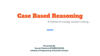 Case Based Reasoning
A method of analogy solution making...
Presented By:
Suresh Pokharel (074MSCSK015)
Institute of Engineering, Pulchowk Campus
 