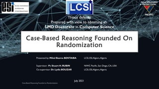Case-Based Reasoning Founded On
Randomization
Presented by: Miled Basma BENTAIBA LCSI, ESI,Algiers,Algeria
Supervisor: Pr. Stuart H. RUBIN NIWC Pacific, San Diego, CA, USA
Co-supervisor: Dr. Lydia BOUZAR LCSI, ESI,Algiers,Algeria
Thesis defense
Prepared with view to obtaining an
LMD Doctorate in Computer Science
July 2021
 