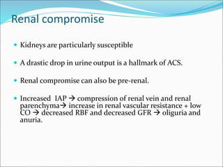 Renal compromise
 Kidneys are particularly susceptible
 A drastic drop in urine output is a hallmark of ACS.
 Renal compromise can also be pre-renal.
 Increased IAP  compression of renal vein and renal
parenchyma increase in renal vascular resistance + low
CO  decreased RBF and decreased GFR  oliguria and
anuria.
 