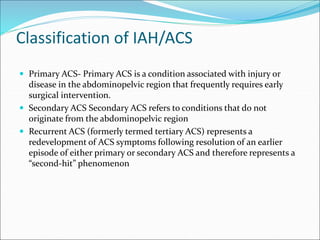 Classification of IAH/ACS
 Primary ACS- Primary ACS is a condition associated with injury or
disease in the abdominopelvic region that frequently requires early
surgical intervention.
 Secondary ACS Secondary ACS refers to conditions that do not
originate from the abdominopelvic region
 Recurrent ACS (formerly termed tertiary ACS) represents a
redevelopment of ACS symptoms following resolution of an earlier
episode of either primary or secondary ACS and therefore represents a
“second-hit” phenomenon
 