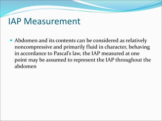 IAP Measurement
 Abdomen and its contents can be considered as relatively
noncompressive and primarily fluid in character, behaving
in accordance to Pascal’s law, the IAP measured at one
point may be assumed to represent the IAP throughout the
abdomen
 